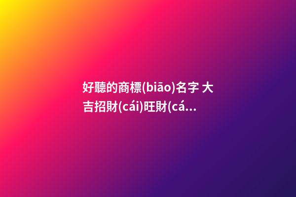 好聽的商標(biāo)名字 大吉招財(cái)旺財(cái)品牌名稱,起名之家-第1張-商標(biāo)起名-玄機(jī)派